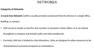 NETWORKS
Categories of Networks
1) Local Area Network :(LAN) is usually privately owned and links the devices in a single office,
building, or campus.
• LAN can be as simple as two PCs and a printer in someone's home office; or it can extend
throughout a company and include audio and video peripherals.
• Currently, LAN size is limited to a few kilometers. LANs are designed to allow resources to be
shared between personal computers or workstations.
 