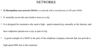 NETWORKS
• 2) Metropolitan area network (MAN): is a network with a size between a LAN and a WAN.
• It normally covers the area inside a town or a city.
• It is designed for customers who need a high- speed connectivity, normally to the Internet, and
have endpoints spread over a city or part of city.
• A good example of a MAN is the part of the telephone company network that can provide a
high-speed DSL line to the customer.
 