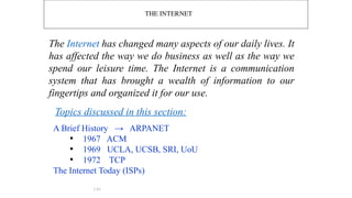 THE INTERNET
The Internet has changed many aspects of our daily lives. It
has affected the way we do business as well as the way we
spend our leisure time. The Internet is a communication
system that has brought a wealth of information to our
fingertips and organized it for our use.
A Brief History → ARPANET
• 1967 ACM
• 1969 UCLA, UCSB, SRI, UoU
• 1972 TCP
The Internet Today (ISPs)
Topics discussed in this section:
1.63
 