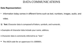 DATA COMMUNICATIONS
Data Representation:
• Information today comes in different forms such as text, numbers, images, audio, and
video.
1) Text: Character data is composed of letters, symbols, and numerals.
• Examples of character data include your name, address.
• Character data is commonly referred to as “text.”
• The ASCII code for an uppercase A is 1000001.
 