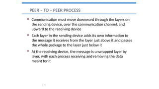  Communication must move downward through the layers on
the sending device, over the communication channel, and
upward to the receiving device
 Each layer in the sending device adds its own information to
the message it receives from the layer just above it and passes
the whole package to the layer just below it
 At the receiving device, the message is unwrapped layer by
layer, with each process receiving and removing the data
meant for it
PEER – TO – PEER PROCESS
1.73
 