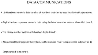DATA COMMUNICATIONS
• 2) Numbers: Numeric data consists of numbers that can be used in arithmetic operations.
• Digital devices represent numeric data using the binary number system, also called base 2.
• The binary number system only has two digits: 0 and 1.
• No numeral like 2 exists in the system, so the number “two” is represented in binary as 10
(pronounced “one zero”).
 