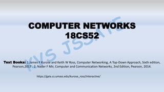 COMPUTER NETWORKS
18CS52
Text Books: 1.James F Kurose and Keith W Ross, Computer Networking, A Top-Down Approach, Sixth edition,
Pearson,2017 . 2. Nader F Mir, Computer and Communication Networks, 2nd Edition, Pearson, 2014.
https://gaia.cs.umass.edu/kurose_ross/interactive/
 