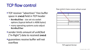 TCP flow control
 TCP receiver “advertises” free buffer
space in rwnd field in TCP header
• RcvBuffer size set via socket
options (typical default is 4096 bytes)
• many operating systems auto-adjust
RcvBuffer
 sender limits amount of unACKed
(“in-flight”) data to received rwnd
 guarantees receive buffer will not
overflow
flow control: # bytes receiver willing to accept
receive window
TCP segment format
Transport Layer: 3-100
 