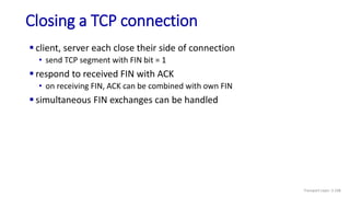 Closing a TCP connection
 client, server each close their side of connection
• send TCP segment with FIN bit = 1
 respond to received FIN with ACK
• on receiving FIN, ACK can be combined with own FIN
 simultaneous FIN exchanges can be handled
Transport Layer: 3-108
 