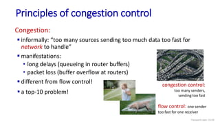 Congestion:
 informally: “too many sources sending too much data too fast for
network to handle”
 manifestations:
• long delays (queueing in router buffers)
• packet loss (buffer overflow at routers)
 different from flow control!
Principles of congestion control
congestion control:
too many senders,
sending too fast
flow control: one sender
too fast for one receiver
 a top-10 problem!
Transport Layer: 3-110
 