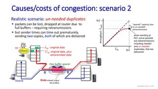 Host A
Host B
lin : original data
l'in: original data, plus
retransmitted data
finite shared output
link buffers
R
R
Causes/costs of congestion: scenario 2
copy
timeout
Realistic scenario: un-needed duplicates
 packets can be lost, dropped at router due to
full buffers – requiring retransmissions
 but sender times can time out prematurely,
sending two copies, both of which are delivered
free buffer space!
when sending at
R/2, some packets
are retransmissions,
including needed
and un-needed
duplicates, that are
delivered!
“wasted” capacity due
to un-needed
retransmissions
lin
R/2
l
out
throughput:
R/2
Transport Layer: 3-116
 