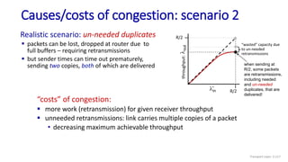 Causes/costs of congestion: scenario 2
“costs” of congestion:
 more work (retransmission) for given receiver throughput
 unneeded retransmissions: link carries multiple copies of a packet
• decreasing maximum achievable throughput
Realistic scenario: un-needed duplicates
 packets can be lost, dropped at router due to
full buffers – requiring retransmissions
 but sender times can time out prematurely,
sending two copies, both of which are delivered when sending at
R/2, some packets
are retransmissions,
including needed
and un-needed
duplicates, that are
delivered!
“wasted” capacity due
to un-needed
retransmissions
lin
R/2
l
out
throughput:
R/2
Transport Layer: 3-117
 