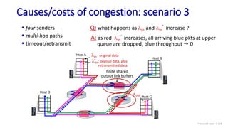 Causes/costs of congestion: scenario 3
 four senders
 multi-hop paths
 timeout/retransmit
Q: what happens as lin and lin
’ increase ?
A: as red lin
’ increases, all arriving blue pkts at upper
queue are dropped, blue throughput g 0
finite shared
output link buffers
Host A
lout
Host B
Host C
Host D
lin : original data
l'in: original data, plus
retransmitted data
Transport Layer: 3-118
 