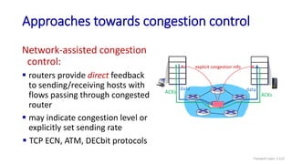  TCP ECN, ATM, DECbit protocols
Approaches towards congestion control
data
data
ACKs
ACKs
explicit congestion info
Network-assisted congestion
control:
 routers provide direct feedback
to sending/receiving hosts with
flows passing through congested
router
 may indicate congestion level or
explicitly set sending rate
Transport Layer: 3-122
 