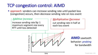 TCP congestion control: AIMD
 approach: senders can increase sending rate until packet loss
(congestion) occurs, then decrease sending rate on loss event
AIMD sawtooth
behavior: probing
for bandwidth
TCP
sender
Sending
rate
time
increase sending rate by 1
maximum segment size every
RTT until loss detected
Additive Increase
cut sending rate in half at
each loss event
Multiplicative Decrease
Transport Layer: 3-124
 
