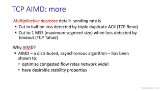TCP AIMD: more
Multiplicative decrease detail: sending rate is
 Cut in half on loss detected by triple duplicate ACK (TCP Reno)
 Cut to 1 MSS (maximum segment size) when loss detected by
timeout (TCP Tahoe)
Why AIMD?
 AIMD – a distributed, asynchronous algorithm – has been
shown to:
• optimize congested flow rates network wide!
• have desirable stability properties
Transport Layer: 3-125
 