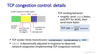 TCP congestion control: details
 TCP sender limits transmission:
 cwnd is dynamically adjusted in response to observed
network congestion (implementing TCP congestion control)
LastByteSent- LastByteAcked < cwnd
last byte
ACKed
last byte sent
cwnd
sender sequence number space
available but
not used
TCP sending behavior:
 roughly: send cwnd bytes,
wait RTT for ACKS, then
send more bytes
TCP rate ~
~
cwnd
RTT
bytes/sec
sent, but not-
yet ACKed
(“in-flight”)
Transport Layer: 3-126
 