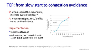 TCP: from slow start to congestion avoidance
Q: when should the exponential
increase switch to linear?
A: when cwnd gets to 1/2 of its
value before timeout.
Implementation:
 variable ssthresh
 on loss event, ssthresh is set to
1/2 of cwnd just before loss event
* Check out the online interactive exercises for more examples: http://gaia.cs.umass.edu/kurose_ross/interactive/
X
Transport Layer: 3-128
 