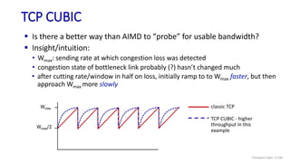 TCP CUBIC
 Is there a better way than AIMD to “probe” for usable bandwidth?
Wmax
Wmax/2
classic TCP
TCP CUBIC - higher
throughput in this
example
 Insight/intuition:
• Wmax: sending rate at which congestion loss was detected
• congestion state of bottleneck link probably (?) hasn’t changed much
• after cutting rate/window in half on loss, initially ramp to to Wmax faster, but then
approach Wmax more slowly
Transport Layer: 3-130
 