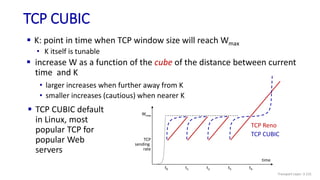 TCP CUBIC
 K: point in time when TCP window size will reach Wmax
• K itself is tunable
• larger increases when further away from K
• smaller increases (cautious) when nearer K
TCP
sending
rate
time
TCP Reno
TCP CUBIC
Wmax
t0 t1 t2 t3 t4
 TCP CUBIC default
in Linux, most
popular TCP for
popular Web
servers
 increase W as a function of the cube of the distance between current
time and K
Transport Layer: 3-131
 