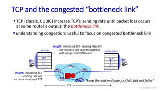 TCP and the congested “bottleneck link”
 TCP (classic, CUBIC) increase TCP’s sending rate until packet loss occurs
at some router’s output: the bottleneck link
source
application
TCP
network
link
physical
destination
application
TCP
network
link
physical
 understanding congestion: useful to focus on congested bottleneck link
insight: increasing TCP sending rate will
not increase end-end throughout
with congested bottleneck
insight: increasing TCP
sending rate will
increase measured RTT
RTT
Goal: “keep the end-end pipe just full, but not fuller”
Transport Layer: 3-133
 