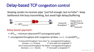 Delay-based TCP congestion control
Keeping sender-to-receiver pipe “just full enough, but no fuller”: keep
bottleneck link busy transmitting, but avoid high delays/buffering
RTTmeasured
Delay-based approach:
 RTTmin - minimum observed RTT (uncongested path)
 uncongested throughput with congestion window cwnd is cwnd/RTTmin
if measured throughput “very close” to uncongested throughput
increase cwnd linearly /* since path not congested */
else if measured throughput “far below” uncongested throughout
decrease cwnd linearly /* since path is congested */
RTTmeasured
measured
throughput =
# bytes sent in
last RTT interval
Transport Layer: 3-134
 