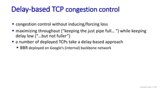 Delay-based TCP congestion control
 congestion control without inducing/forcing loss
 maximizing throughout (“keeping the just pipe full… ”) while keeping
delay low (“…but not fuller”)
 a number of deployed TCPs take a delay-based approach
 BBR deployed on Google’s (internal) backbone network
Transport Layer: 3-135
 