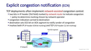 source
application
TCP
network
link
physical
destination
application
TCP
network
link
physical
Explicit congestion notification (ECN)
TCP deployments often implement network-assisted congestion control:
 two bits in IP header (ToS field) marked by network router to indicate congestion
• policy to determine marking chosen by network operator
 congestion indication carried to destination
 destination sets ECE bit on ACK segment to notify sender of congestion
 involves both IP (IP header ECN bit marking) and TCP (TCP header C,E bit marking)
ECN=10 ECN=11
ECE=1
IP datagram
TCP ACK segment
Transport Layer: 3-136
 