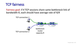 TCP fairness
Fairness goal: if K TCP sessions share same bottleneck link of
bandwidth R, each should have average rate of R/K
TCP connection 1
bottleneck
router
capacity R
TCP connection 2
Transport Layer: 3-137
 
