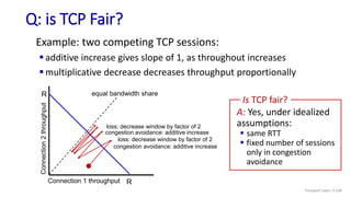 Q: is TCP Fair?
Example: two competing TCP sessions:
 additive increase gives slope of 1, as throughout increases
 multiplicative decrease decreases throughput proportionally
R
R
equal bandwidth share
Connection 1 throughput
congestion avoidance: additive increase
loss: decrease window by factor of 2
congestion avoidance: additive increase
loss: decrease window by factor of 2
A: Yes, under idealized
assumptions:
 same RTT
 fixed number of sessions
only in congestion
avoidance
Is TCP fair?
Transport Layer: 3-138
 
