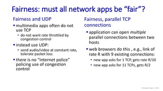 Fairness: must all network apps be “fair”?
Fairness and UDP
 multimedia apps often do not
use TCP
• do not want rate throttled by
congestion control
 instead use UDP:
• send audio/video at constant rate,
tolerate packet loss
 there is no “Internet police”
policing use of congestion
control
Fairness, parallel TCP
connections
 application can open multiple
parallel connections between two
hosts
 web browsers do this , e.g., link of
rate R with 9 existing connections:
• new app asks for 1 TCP, gets rate R/10
• new app asks for 11 TCPs, gets R/2
Transport Layer: 3-139
 