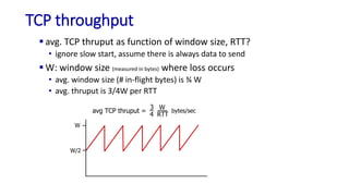 TCP throughput
 avg. TCP thruput as function of window size, RTT?
• ignore slow start, assume there is always data to send
 W: window size (measured in bytes) where loss occurs
• avg. window size (# in-flight bytes) is ¾ W
• avg. thruput is 3/4W per RTT
W
W/2
avg TCP thruput =
3
4
W
RTT
bytes/sec
 