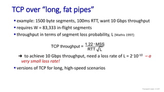 TCP over “long, fat pipes”
Transport Layer: 3-147
 example: 1500 byte segments, 100ms RTT, want 10 Gbps throughput
 requires W = 83,333 in-flight segments
 throughput in terms of segment loss probability, L [Mathis 1997]:
➜ to achieve 10 Gbps throughput, need a loss rate of L = 2·10-10 – a
very small loss rate!
 versions of TCP for long, high-speed scenarios
TCP throughput =
1.22 . MSS
RTT L
 