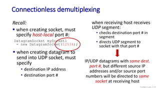 Connectionless demultiplexing
Recall:
 when creating socket, must
specify host-local port #:
DatagramSocket mySocket1
= new DatagramSocket(12534);
when receiving host receives
UDP segment:
• checks destination port # in
segment
• directs UDP segment to
socket with that port #
 when creating datagram to
send into UDP socket, must
specify
• destination IP address
• destination port #
IP/UDP datagrams with same dest.
port #, but different source IP
addresses and/or source port
numbers will be directed to same
socket at receiving host
Transport Layer: 3-23
 