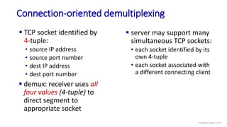 Connection-oriented demultiplexing
 TCP socket identified by
4-tuple:
• source IP address
• source port number
• dest IP address
• dest port number
 server may support many
simultaneous TCP sockets:
• each socket identified by its
own 4-tuple
• each socket associated with
a different connecting client
 demux: receiver uses all
four values (4-tuple) to
direct segment to
appropriate socket
Transport Layer: 3-25
 