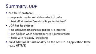 Summary: UDP
 “no frills” protocol:
• segments may be lost, delivered out of order
• best effort service: “send and hope for the best”
 UDP has its plusses:
• no setup/handshaking needed (no RTT incurred)
• can function when network service is compromised
• helps with reliability (checksum)
 build additional functionality on top of UDP in application layer
(e.g., HTTP/3)
 