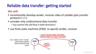 Reliable data transfer: getting started
We will:
 incrementally develop sender, receiver sides of reliable data transfer
protocol (rdt)
 consider only unidirectional data transfer
• but control info will flow in both directions!
state
1
state
2
event causing state transition
actions taken on state transition
state: when in this “state”
next state uniquely
determined by next
event
event
actions
 use finite state machines (FSM) to specify sender, receiver
Transport Layer: 3-47
 