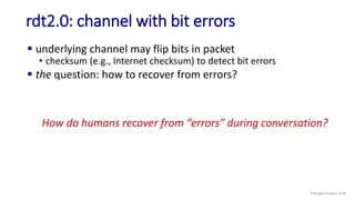 rdt2.0: channel with bit errors
 underlying channel may flip bits in packet
• checksum (e.g., Internet checksum) to detect bit errors
 the question: how to recover from errors?
How do humans recover from “errors” during conversation?
Transport Layer: 3-49
 