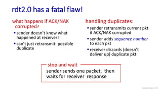 rdt2.0 has a fatal flaw!
what happens if ACK/NAK
corrupted?
 sender doesn’t know what
happened at receiver!
 can’t just retransmit: possible
duplicate
handling duplicates:
 sender retransmits current pkt
if ACK/NAK corrupted
 sender adds sequence number
to each pkt
 receiver discards (doesn’t
deliver up) duplicate pkt
stop and wait
sender sends one packet, then
waits for receiver response
Transport Layer: 3-55
 