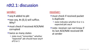 rdt2.1: discussion
sender:
 seq # added to pkt
 two seq. #s (0,1) will suffice.
Why?
 must check if received ACK/NAK
corrupted
 twice as many states
• state must “remember” whether
“expected” pkt should have seq #
of 0 or 1
receiver:
 must check if received packet
is duplicate
• state indicates whether 0 or 1 is
expected pkt seq #
 note: receiver can not know if
its last ACK/NAK received OK
at sender
Transport Layer: 3-58
 