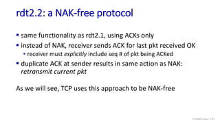 rdt2.2: a NAK-free protocol
 same functionality as rdt2.1, using ACKs only
 instead of NAK, receiver sends ACK for last pkt received OK
• receiver must explicitly include seq # of pkt being ACKed
 duplicate ACK at sender results in same action as NAK:
retransmit current pkt
As we will see, TCP uses this approach to be NAK-free
Transport Layer: 3-59
 