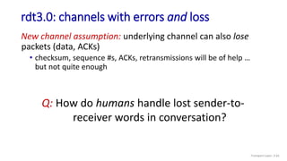 rdt3.0: channels with errors and loss
New channel assumption: underlying channel can also lose
packets (data, ACKs)
• checksum, sequence #s, ACKs, retransmissions will be of help …
but not quite enough
Q: How do humans handle lost sender-to-
receiver words in conversation?
Transport Layer: 3-61
 