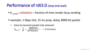 Performance of rdt3.0 (stop-and-wait)
 example: 1 Gbps link, 15 ms prop. delay, 8000 bit packet
U sender: utilization – fraction of time sender busy sending
Dtrans =
L
R
8000 bits
109 bits/sec
= = 8 microsecs
• time to transmit packet into channel:
Transport Layer: 3-67
 