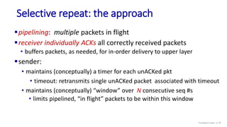 Selective repeat: the approach
pipelining: multiple packets in flight
receiver individually ACKs all correctly received packets
• buffers packets, as needed, for in-order delivery to upper layer
sender:
• maintains (conceptually) a timer for each unACKed pkt
• timeout: retransmits single unACKed packet associated with timeout
• maintains (conceptually) “window” over N consecutive seq #s
• limits pipelined, “in flight” packets to be within this window
Transport Layer: 3-75
 