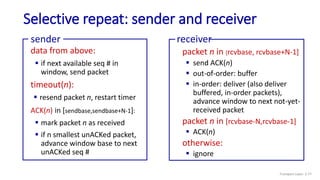 Selective repeat: sender and receiver
data from above:
 if next available seq # in
window, send packet
timeout(n):
 resend packet n, restart timer
ACK(n) in [sendbase,sendbase+N-1]:
 mark packet n as received
 if n smallest unACKed packet,
advance window base to next
unACKed seq #
sender
packet n in [rcvbase, rcvbase+N-1]
 send ACK(n)
 out-of-order: buffer
 in-order: deliver (also deliver
buffered, in-order packets),
advance window to next not-yet-
received packet
packet n in [rcvbase-N,rcvbase-1]
 ACK(n)
otherwise:
 ignore
receiver
Transport Layer: 3-77
 