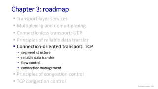 Chapter 3: roadmap
 Transport-layer services
 Multiplexing and demultiplexing
 Connectionless transport: UDP
 Principles of reliable data transfer
 Connection-oriented transport: TCP
• segment structure
• reliable data transfer
• flow control
• connection management
 Principles of congestion control
 TCP congestion control
Transport Layer: 3-81
 