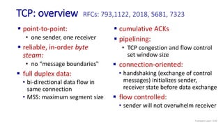 TCP: overview RFCs: 793,1122, 2018, 5681, 7323
 cumulative ACKs
 pipelining:
• TCP congestion and flow control
set window size
 connection-oriented:
• handshaking (exchange of control
messages) initializes sender,
receiver state before data exchange
 flow controlled:
• sender will not overwhelm receiver
 point-to-point:
• one sender, one receiver
 reliable, in-order byte
steam:
• no “message boundaries"
 full duplex data:
• bi-directional data flow in
same connection
• MSS: maximum segment size
Transport Layer: 3-82
 