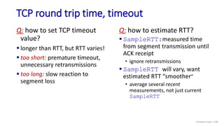 TCP round trip time, timeout
Q: how to set TCP timeout
value?
 longer than RTT, but RTT varies!
 too short: premature timeout,
unnecessary retransmissions
 too long: slow reaction to
segment loss
Q: how to estimate RTT?
 SampleRTT:measured time
from segment transmission until
ACK receipt
• ignore retransmissions
 SampleRTT will vary, want
estimated RTT “smoother”
• average several recent
measurements, not just current
SampleRTT
Transport Layer: 3-86
 