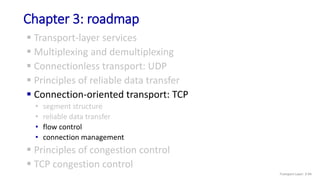 Chapter 3: roadmap
 Transport-layer services
 Multiplexing and demultiplexing
 Connectionless transport: UDP
 Principles of reliable data transfer
 Connection-oriented transport: TCP
• segment structure
• reliable data transfer
• flow control
• connection management
 Principles of congestion control
 TCP congestion control
Transport Layer: 3-94
 