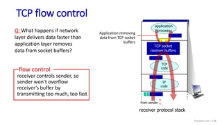 TCP flow control
application
process
TCP socket
receiver buffers
TCP
code
IP
code
receiver protocol stack
Q: What happens if network
layer delivers data faster than
application layer removes
data from socket buffers?
receiver controls sender, so
sender won’t overflow
receiver’s buffer by
transmitting too much, too fast
flow control
from sender
Application removing
data from TCP socket
buffers
Transport Layer: 3-98
 
