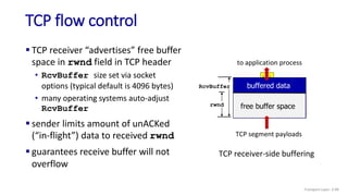 TCP flow control
 TCP receiver “advertises” free buffer
space in rwnd field in TCP header
• RcvBuffer size set via socket
options (typical default is 4096 bytes)
• many operating systems auto-adjust
RcvBuffer
 sender limits amount of unACKed
(“in-flight”) data to received rwnd
 guarantees receive buffer will not
overflow
buffered data
free buffer space
rwnd
RcvBuffer
TCP segment payloads
to application process
TCP receiver-side buffering
Transport Layer: 3-99
 