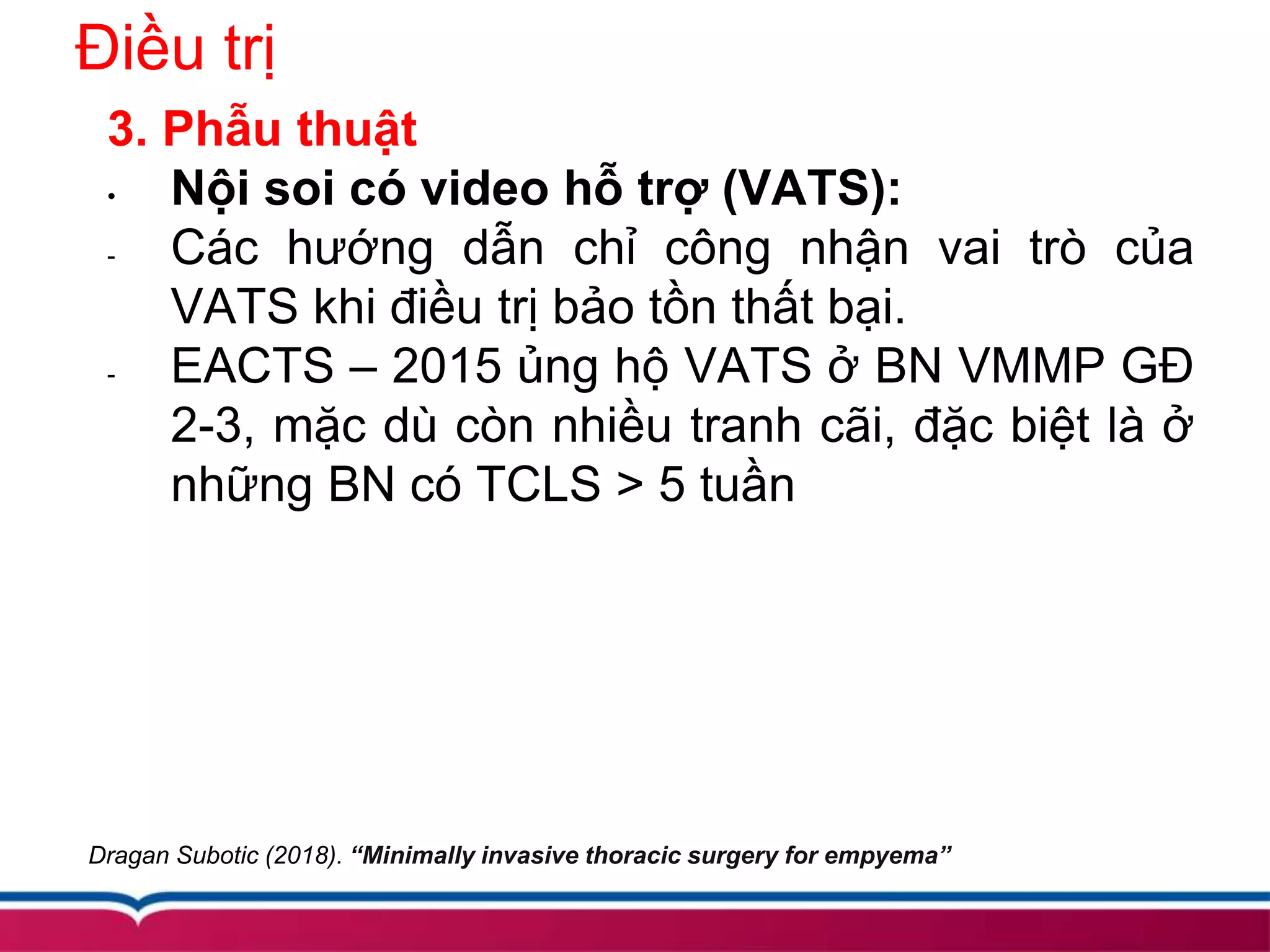 Điều trị
3. Phẫu thuật
• Nội soi có video hỗ trợ (VATS):
- Các hướng dẫn chỉ công nhận vai trò của
VATS khi điều trị bảo tồn thất bại.
- EACTS – 2015 ủng hộ VATS ở BN VMMP GĐ
2-3, mặc dù còn nhiều tranh cãi, đặc biệt là ở
những BN có TCLS > 5 tuần
Dragan Subotic (2018). “Minimally invasive thoracic surgery for empyema”
 