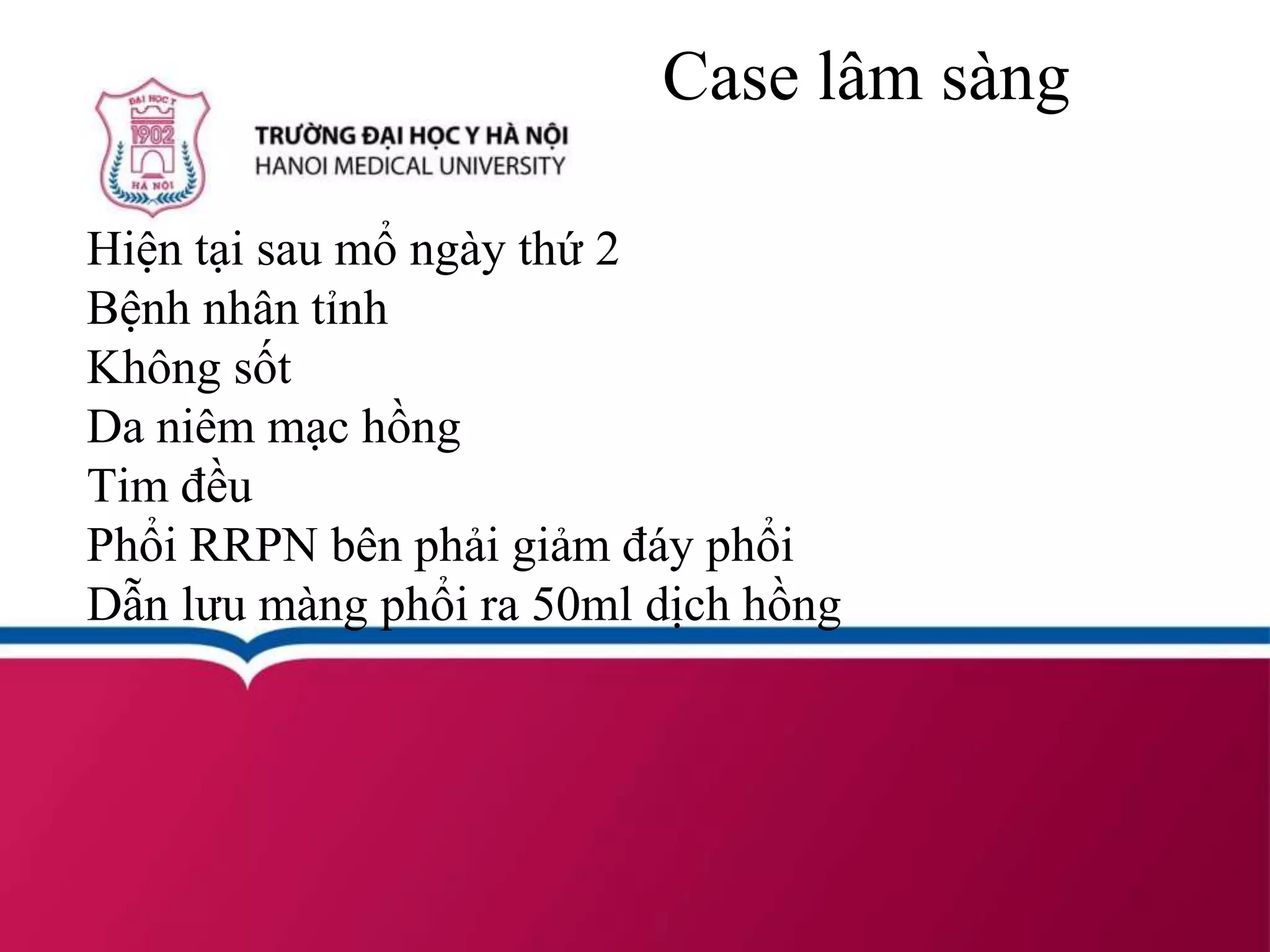 Case lâm sàng
Hiện tại sau mổ ngày thứ 2
Bệnh nhân tỉnh
Không sốt
Da niêm mạc hồng
Tim đều
Phổi RRPN bên phải giảm đáy phổi
Dẫn lưu màng phổi ra 50ml dịch hồng
 