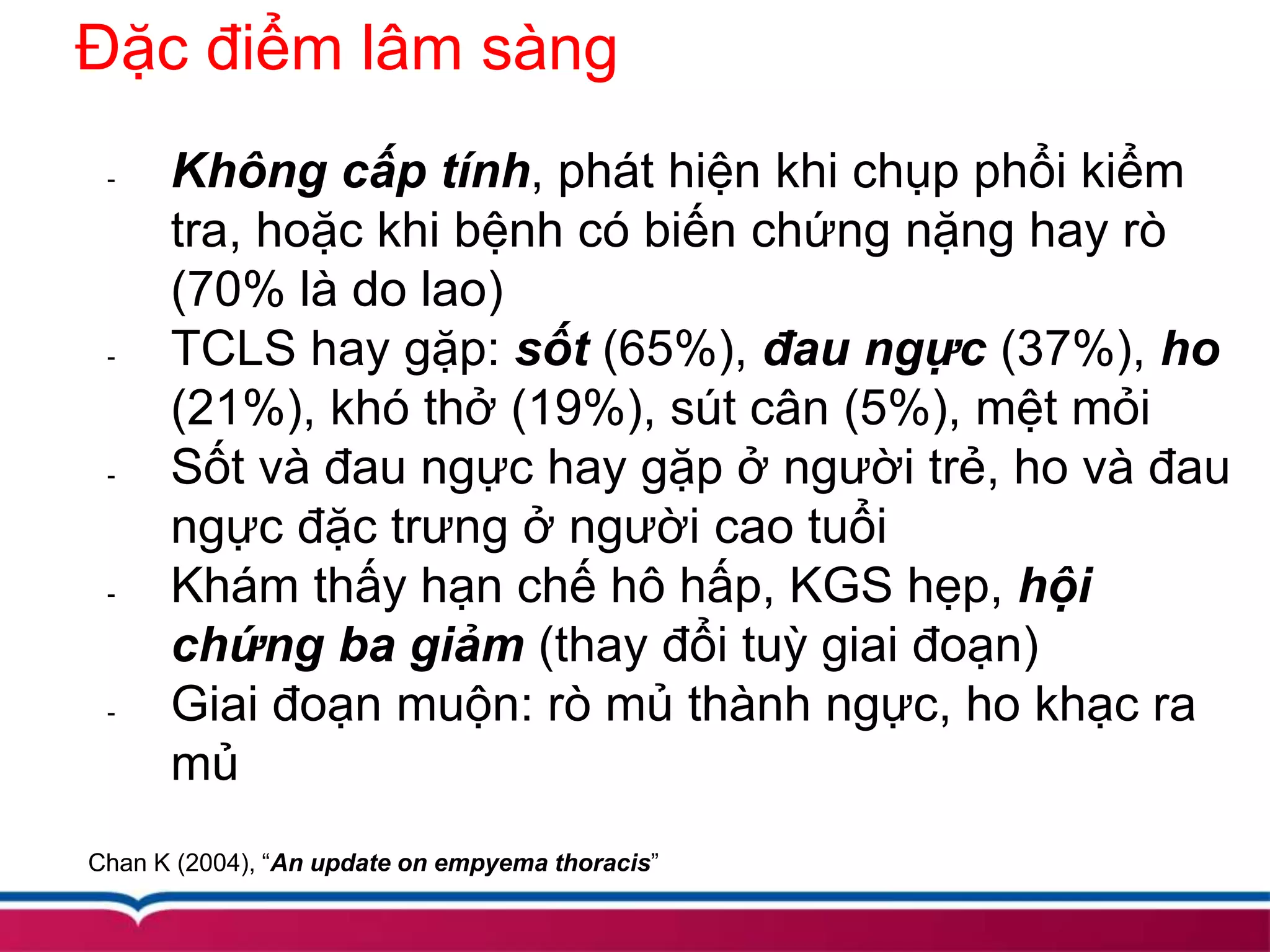 Đặc điểm lâm sàng
- Không cấp tính, phát hiện khi chụp phổi kiểm
tra, hoặc khi bệnh có biến chứng nặng hay rò
(70% là do lao)
- TCLS hay gặp: sốt (65%), đau ngực (37%), ho
(21%), khó thở (19%), sút cân (5%), mệt mỏi
- Sốt và đau ngực hay gặp ở người trẻ, ho và đau
ngực đặc trưng ở người cao tuổi
- Khám thấy hạn chế hô hấp, KGS hẹp, hội
chứng ba giảm (thay đổi tuỳ giai đoạn)
- Giai đoạn muộn: rò mủ thành ngực, ho khạc ra
mủ
Chan K (2004), “An update on empyema thoracis”
 